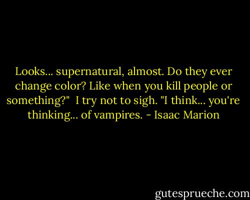 Looks... supernatural, almost. Do they ever change color? Like when you kill people or something?"<br /><br />I try not to sigh. "I think... you're thinking... of vampires. - Isaac Marion