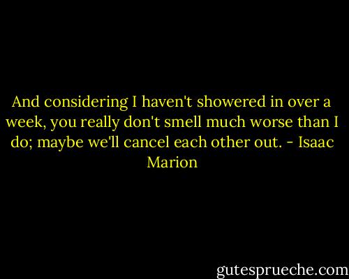 And considering I haven't showered in over a week, you really don't smell much worse than I do; maybe we'll cancel each other out. - Isaac Marion