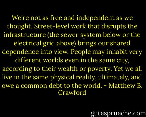 We're not as free and independent as we thought. Street-level work that disrupts the infrastructure (the sewer system below or the electrical grid above) brings our shared dependence into view. People may inhabit very different worlds even in the same city, according to their wealth or poverty. Yet we all live in the same physical reality, ultimately, and owe a common debt to the world. - Matthew B. Crawford