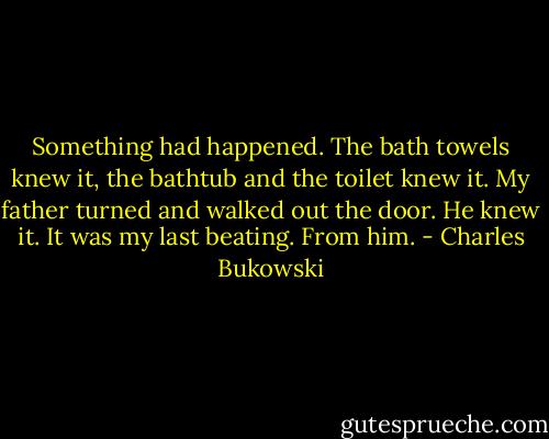 Something had happened. The bath towels knew it, the bathtub and the toilet knew it. My father turned and walked out the door. He knew it. It was my last beating. From him. - Charles Bukowski