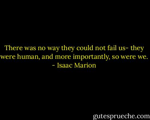 There was no way they could not fail us- they were human, and more importantly, so were we. - Isaac Marion