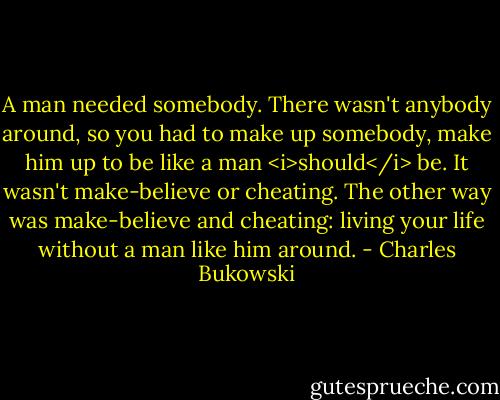 A man needed somebody. There wasn't anybody around, so you had to make up somebody, make him up to be like a man <i>should</i> be. It wasn't make-believe or cheating. The other way was make-believe and cheating: living your life without a man like him around. - Charles Bukowski