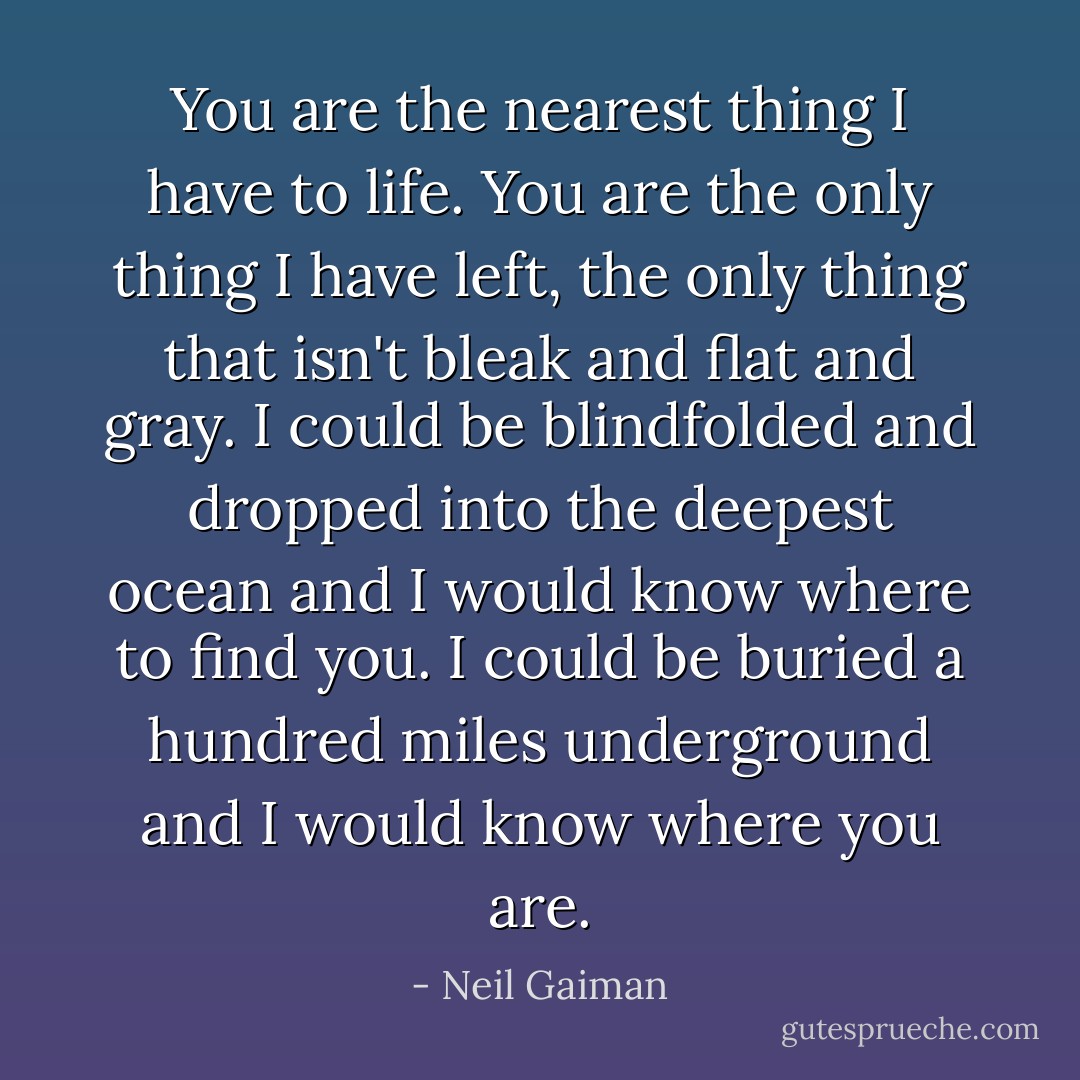 You are the nearest thing I have to life. You are the only thing I have left, the only thing that isn't bleak and flat and gray. I could be blindfolded and dropped into the deepest ocean and I would know where to find you. I could be buried a hundred miles underground and I would know where you are. - Neil Gaiman