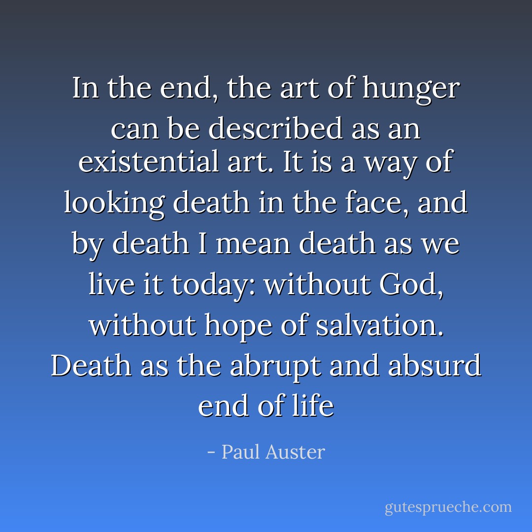 In the end, the art of hunger can be described as an existential art. It is a way of looking death in the face, and by death I mean death as we live it today: without God, without hope of salvation. Death as the abrupt and absurd end of life - Paul Auster