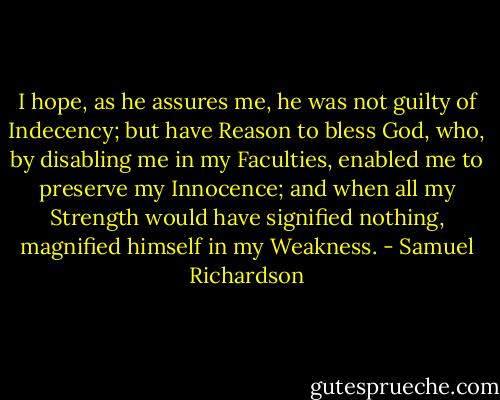 I hope, as he assures me, he was not guilty of Indecency; but have Reason to bless God, who, by disabling me in my Faculties, enabled me to preserve my Innocence; and when all my Strength would have signified nothing, magnified himself in my Weakness. - Samuel Richardson