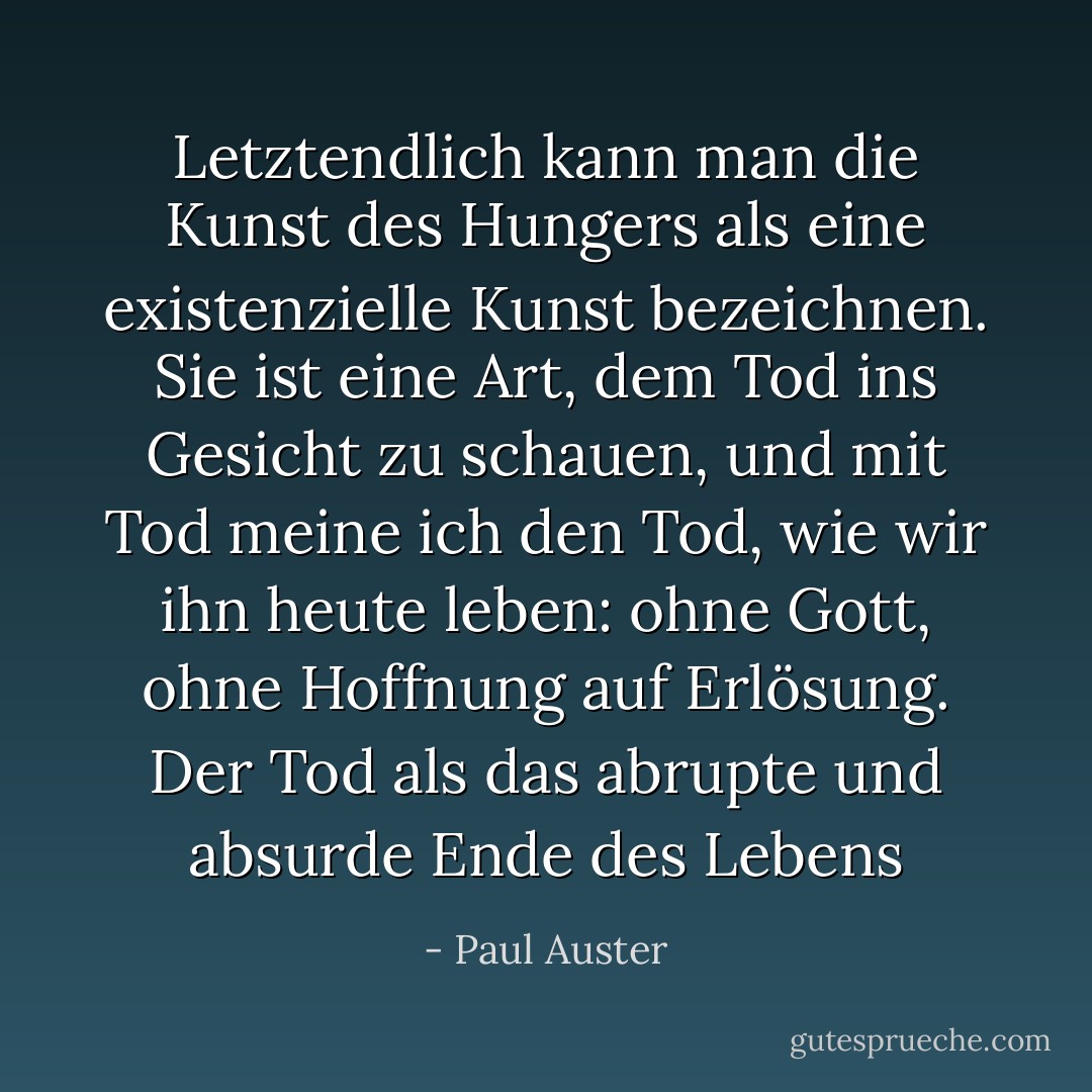 Letztendlich kann man die Kunst des Hungers als eine existenzielle Kunst bezeichnen. Sie ist eine Art, dem Tod ins Gesicht zu schauen, und mit Tod meine ich den Tod, wie wir ihn heute leben: ohne Gott, ohne Hoffnung auf Erlösung. Der Tod als das abrupte und absurde Ende des Lebens - Paul Auster<