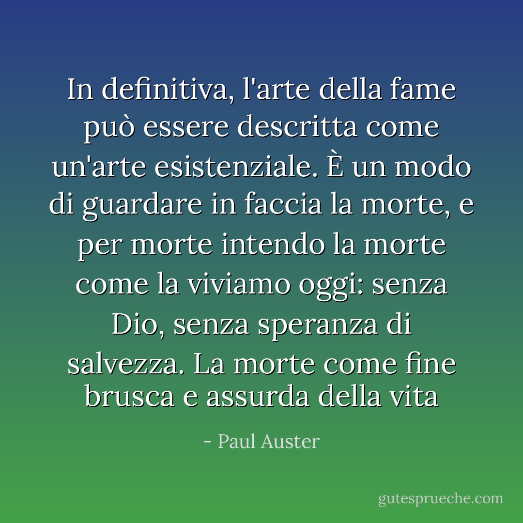 In definitiva, l'arte della fame può essere descritta come un'arte esistenziale. È un modo di guardare in faccia la morte, e per morte intendo la morte come la viviamo oggi: senza Dio, senza speranza di salvezza. La morte come fine brusca e assurda della vita - Paul Auster