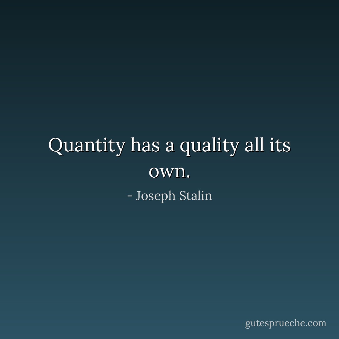 Quantity has a quality all its own. - Joseph Stalin