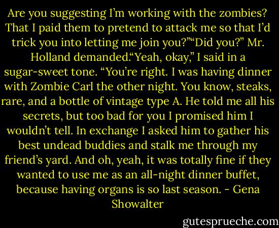 Are you suggesting I’m working with the<br />zombies? That I paid them to pretend to<br />attack me so that I’d trick you into letting me join you?”“Did you?” Mr. Holland demanded.“Yeah, okay,” I said in a sugar-sweet tone. “You’re right. I was having dinner with Zombie Carl the other night. You know, steaks, rare, and a bottle of vintage type A. He told me all his secrets, but too bad for you I promised him I wouldn’t tell. In exchange I asked him to gather his<br />best undead buddies and stalk me through<br />my friend’s yard. And oh, yeah, it was<br />totally fine if they wanted to use me as an all-night dinner buffet, because having organs is so last season. - Gena Showalter