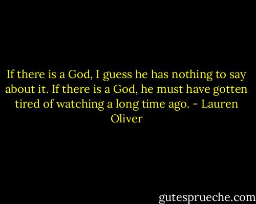 If there is a God, I guess he has nothing to say about it. If there is a God, he must have gotten tired of watching a long time ago. - Lauren Oliver