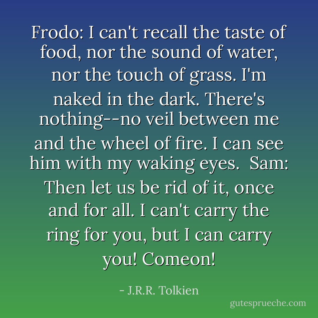 Frodo: I can't recall the taste of food, nor the sound of water, nor the touch of grass. I'm naked in the dark. There's nothing--no veil between me and the wheel of fire. I can see him with my waking eyes.<br /><br />Sam: Then let us be rid of it, once and for all. I can't carry the ring for you, but I can carry you! Comeon! - J.R.R. Tolkien