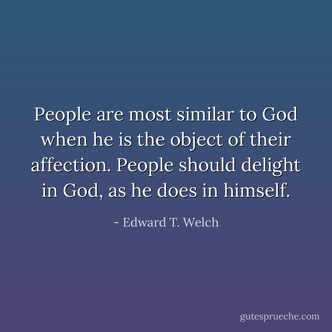 People are most similar to God when he is the object of their affection. People should delight in God, as he does in himself. - Edward T. Welch