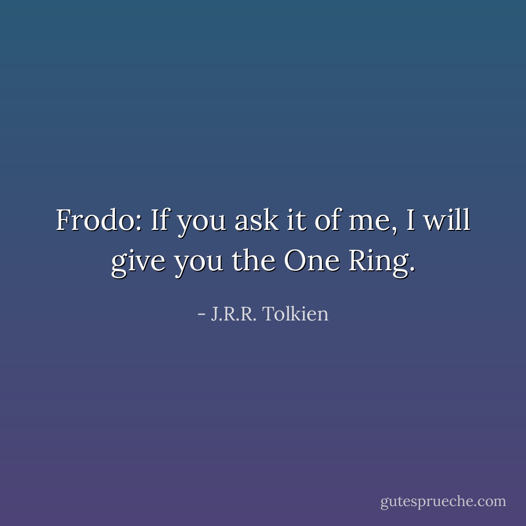 Frodo: If you ask it of me, I will give you the One Ring. - J.R.R. Tolkien