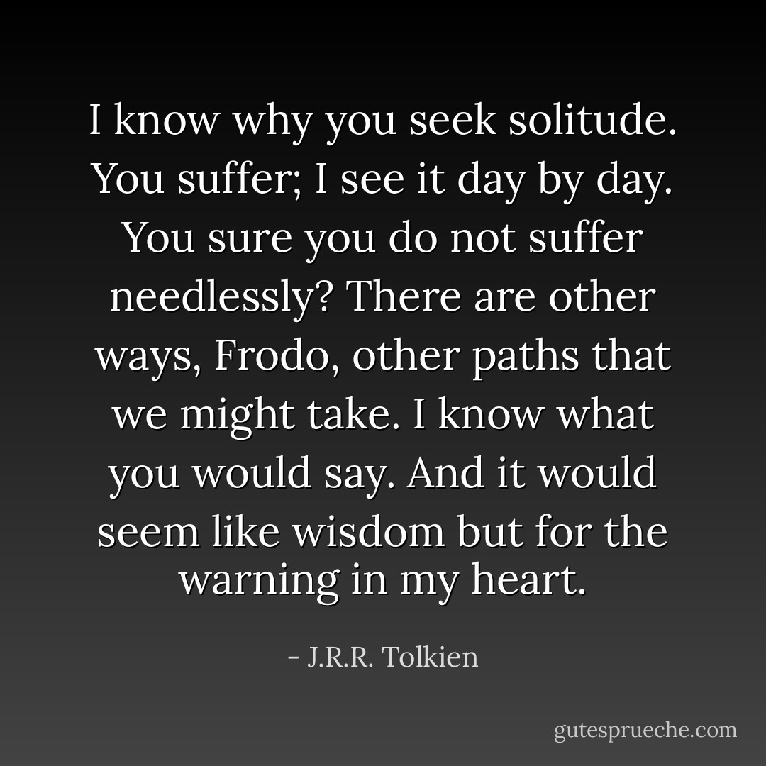 I know why you seek solitude. You suffer; I see it day by day. You sure you do not suffer needlessly? There are other ways, Frodo, other paths that we might take.<br />I know what you would say. And it would seem like wisdom but for the warning in my heart. - J.R.R. Tolkien