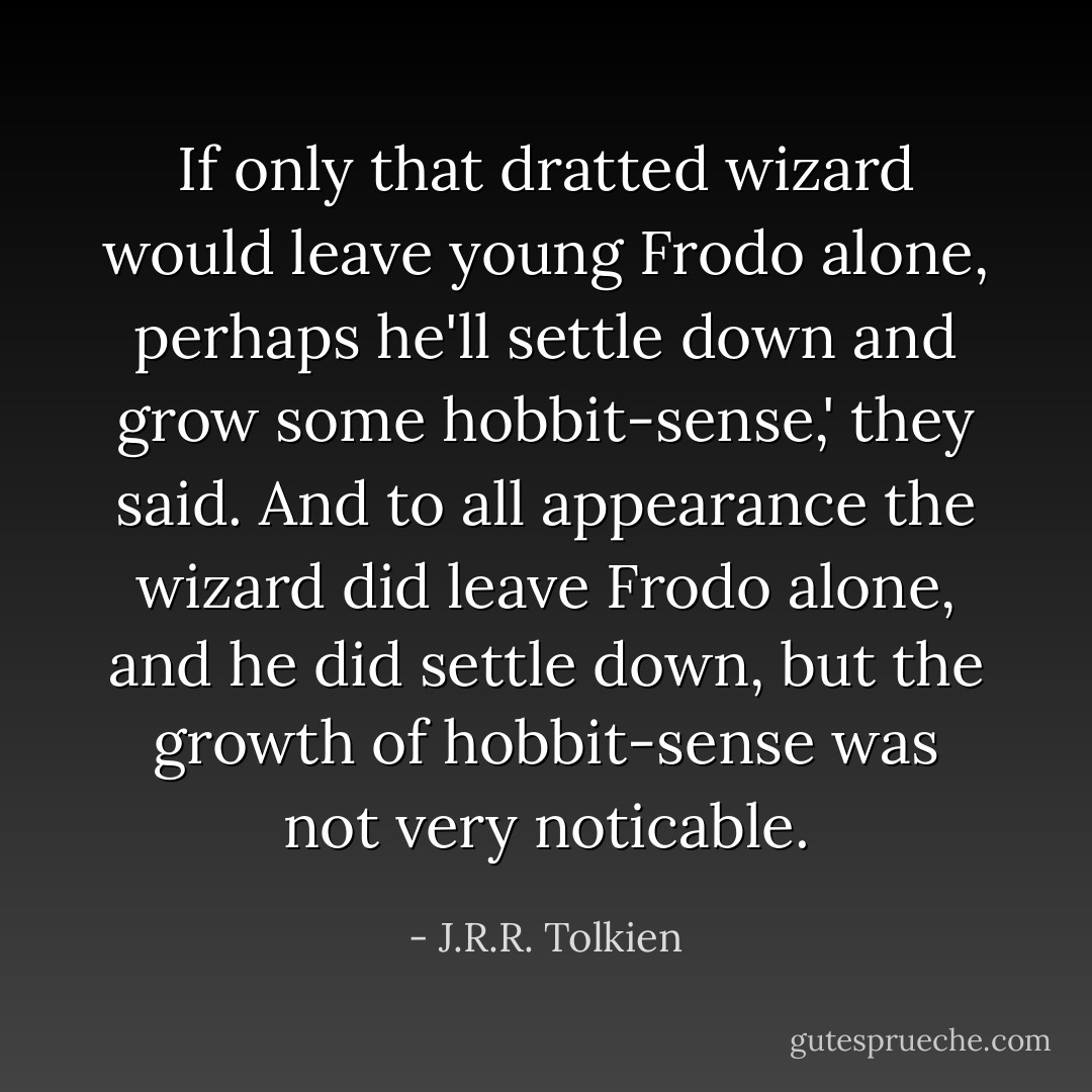 If only that dratted wizard would leave young Frodo alone, perhaps he'll settle down and grow some hobbit-sense,' they said. And to all appearance the wizard did leave Frodo alone, and he did settle down, but the growth of hobbit-sense was not very noticable. - J.R.R. Tolkien