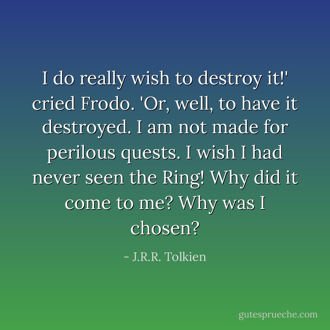 I do really wish to destroy it!' cried Frodo. 'Or, well, to have it destroyed. I am not made for perilous quests. I wish I had never seen the Ring! Why did it come to me? Why was I chosen? - J.R.R. Tolkien
