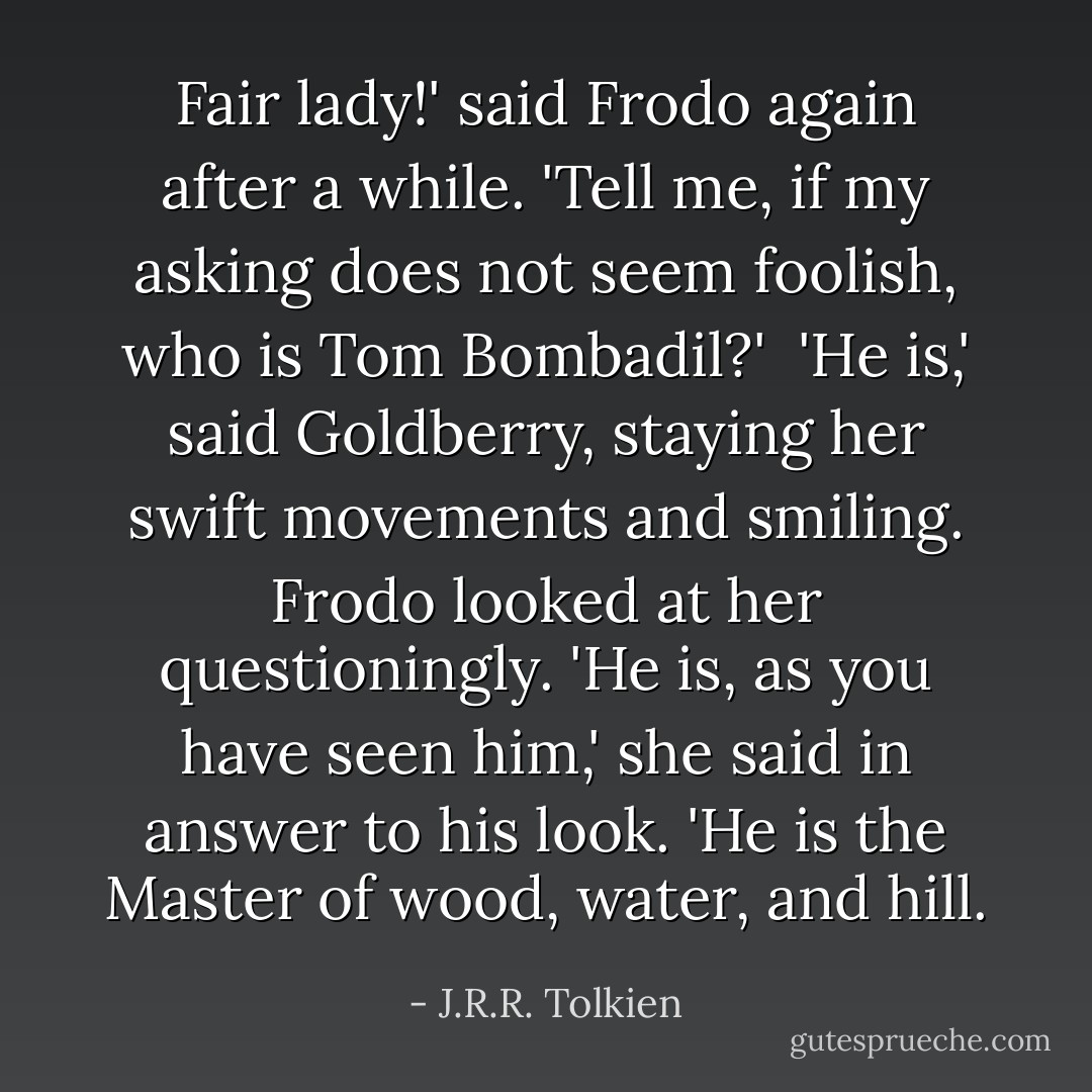Fair lady!' said Frodo again after a while. 'Tell me, if my asking does not seem foolish, who is Tom Bombadil?'<br /><br />'He is,' said Goldberry, staying her swift movements and smiling. Frodo looked at her questioningly. 'He is, as you have seen him,' she said in answer to his look. 'He is the Master of wood, water, and hill. - J.R.R. Tolkien