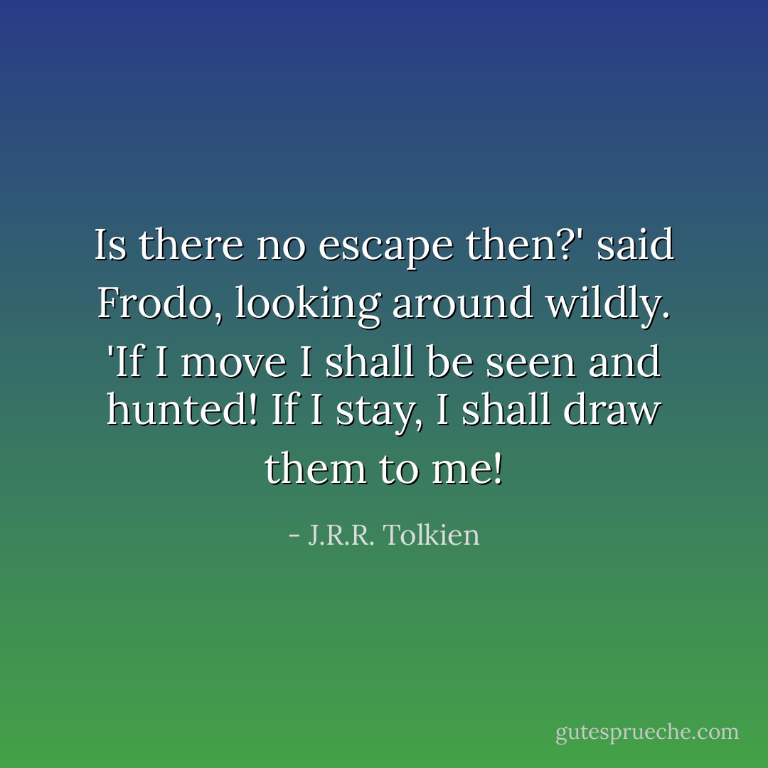Is there no escape then?' said Frodo, looking around wildly. 'If I move I shall be seen and hunted! If I stay, I shall draw them to me! - J.R.R. Tolkien