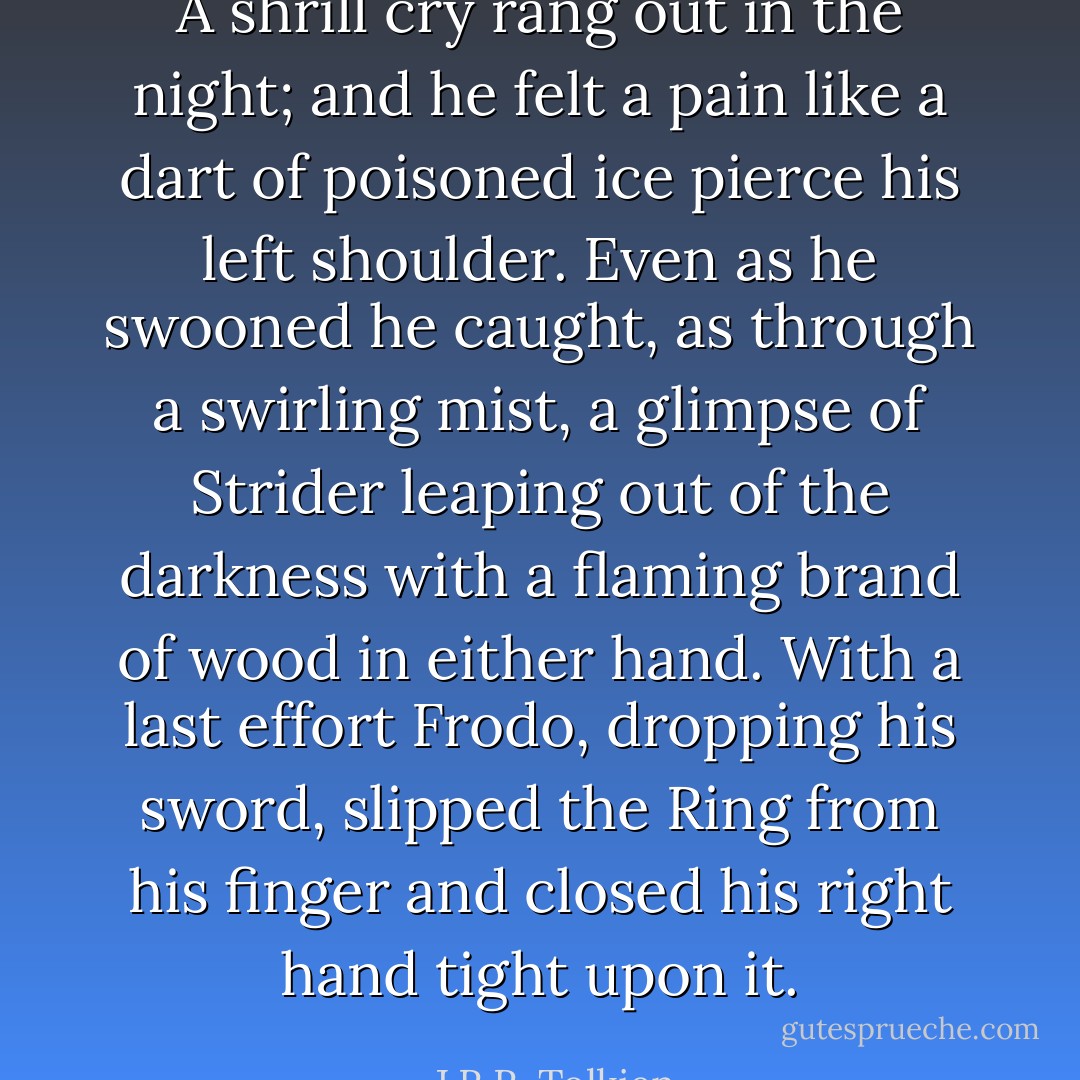 A shrill cry rang out in the night; and he felt a pain like a dart of poisoned ice pierce his left shoulder. Even as he swooned he caught, as through a swirling mist, a glimpse of Strider leaping out of the darkness with a flaming brand of wood in either hand. With a last effort Frodo, dropping his sword, slipped the Ring from his finger and closed his right hand tight upon it. - J.R.R. Tolkien