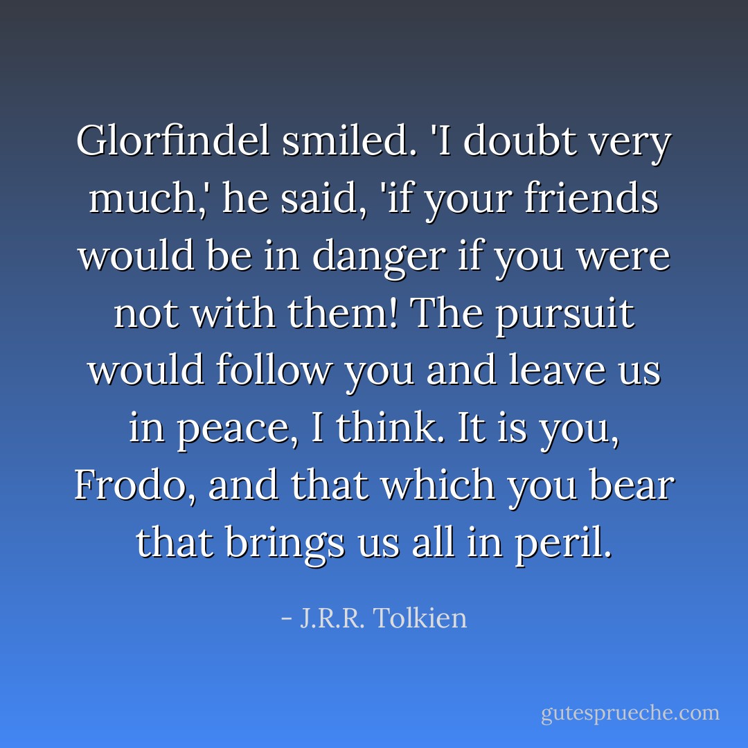Glorfindel smiled. 'I doubt very much,' he said, 'if your friends would be in danger if you were not with them! The pursuit would follow you and leave us in peace, I think. It is you, Frodo, and that which you bear that brings us all in peril. - J.R.R. Tolkien