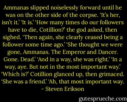 Ammanas slipped noiselessly forward until he was on the other side of the corpse. ‘It’s her, isn’t it.’<br />‘It is.’<br />‘How many times do our followers have to die, Cotillion?’ the god asked, then sighed. ‘Then again, she clearly ceased being a follower some time ago.’<br />‘She thought we were gone, Ammanas. The Emperor and Dancer. Gone. Dead.’<br />‘And in a way, she was right.’<br />‘In a way, aye. But not in the most important way.’<br />‘Which is?’<br />Cotillion glanced up, then grimaced. ‘She was a friend.’<br />‘Ah, that most important way. - Steven Erikson