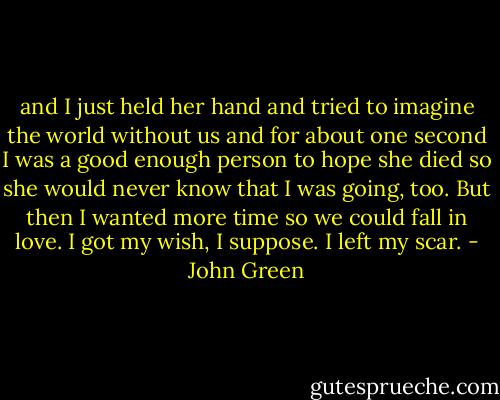 and I just held her hand and tried to imagine the world without us and for about one second I was a good enough person to hope she died so she would never know that I was going, too. But then I wanted more time so we could fall in love. I got my wish, I suppose. I left my scar. - John Green