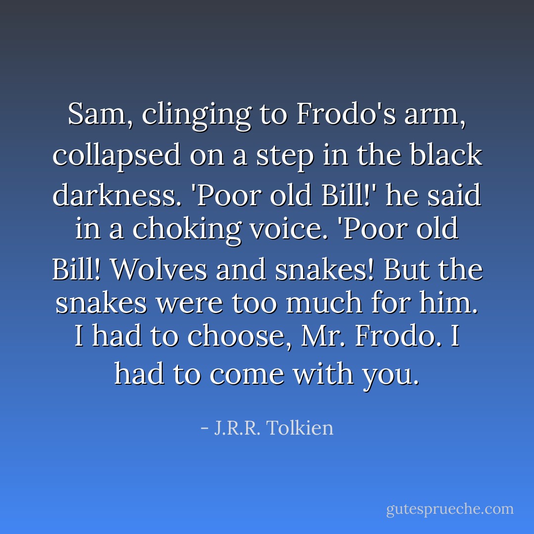 Sam, clinging to Frodo's arm, collapsed on a step in the black darkness. 'Poor old Bill!' he said in a choking voice. 'Poor old Bill! Wolves and snakes! But the snakes were too much for him. I had to choose, Mr. Frodo. I had to come with you. - J.R.R. Tolkien