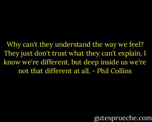 Why can't they understand the way we feel? They just don't trust what they can't explain. I know we're different, but deep inside us we're not that different at all. - Phil Collins