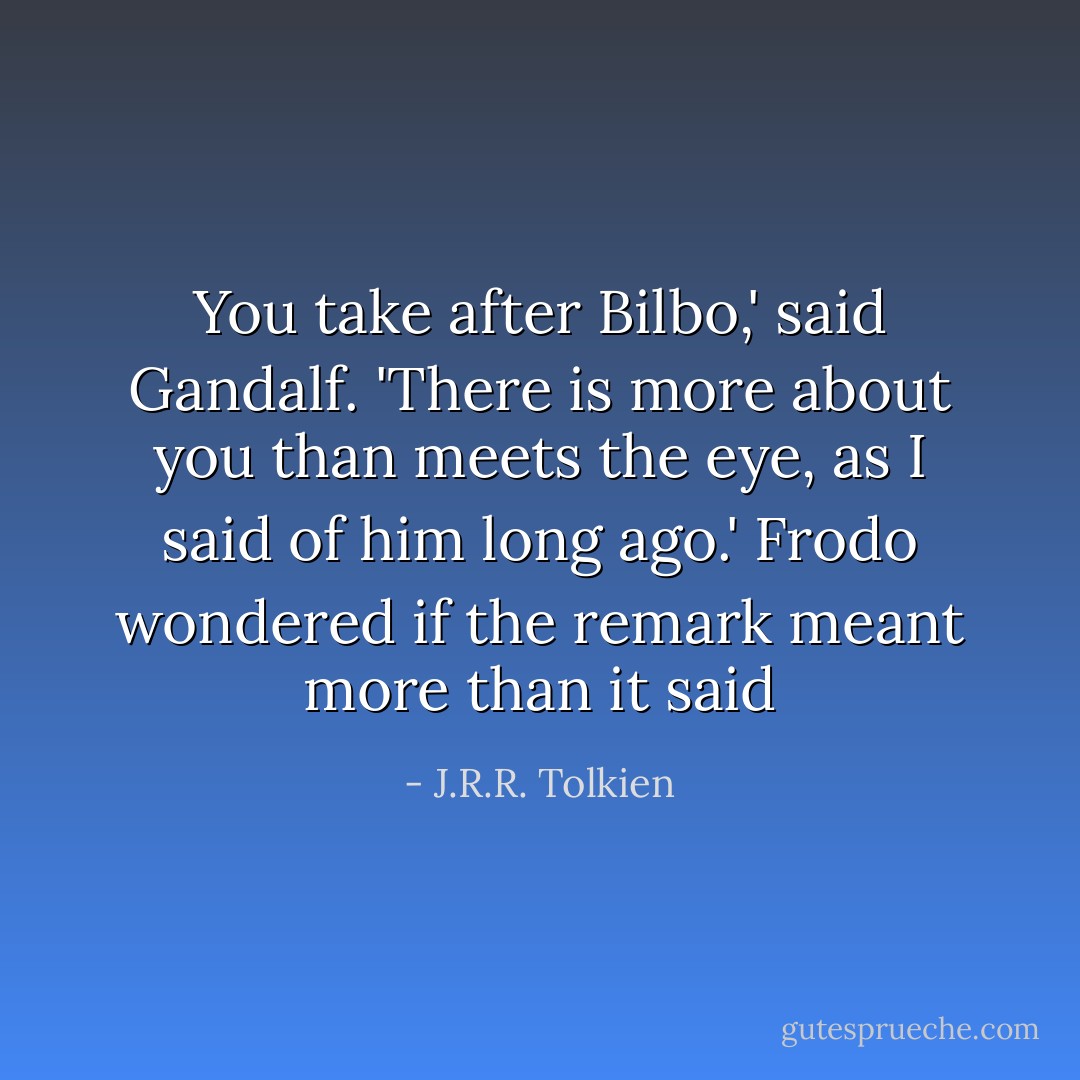 You take after Bilbo,' said Gandalf. 'There is more about you than meets the eye, as I said of him long ago.' Frodo wondered if the remark meant more than it said - J.R.R. Tolkien