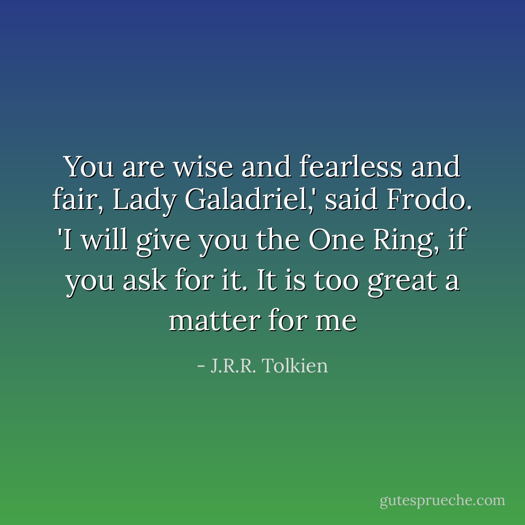 You are wise and fearless and fair, Lady Galadriel,' said Frodo. 'I will give you the One Ring, if you ask for it. It is too great a matter for me - J.R.R. Tolkien