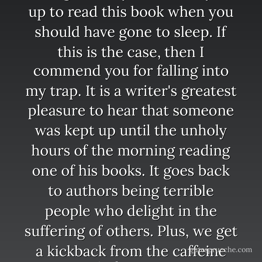 By now, it is probably very late at night, and you have stayed up to read this book when you should have gone to sleep. If this is the case, then I commend you for falling into my trap. It is a writer's greatest pleasure to hear that someone was kept up until the unholy hours of the morning reading one of his books. It goes back to authors being terrible people who delight in the suffering of others. Plus, we get a kickback from the caffeine industry... - Brandon Sanderson