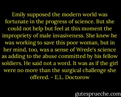 Emily supposed the modern world was fortunate in the progress of science. But she could not help but feel at this moment the impropriety of male invasiveness. She knew he was working to save this poor woman, but in her mind, too, was a sense of Wrede's science as adding to the abuse committed by his fellow soldiers. He said not a word. It was as if the girl were no more than the surgical challenge she offered. - E.L. Doctorow