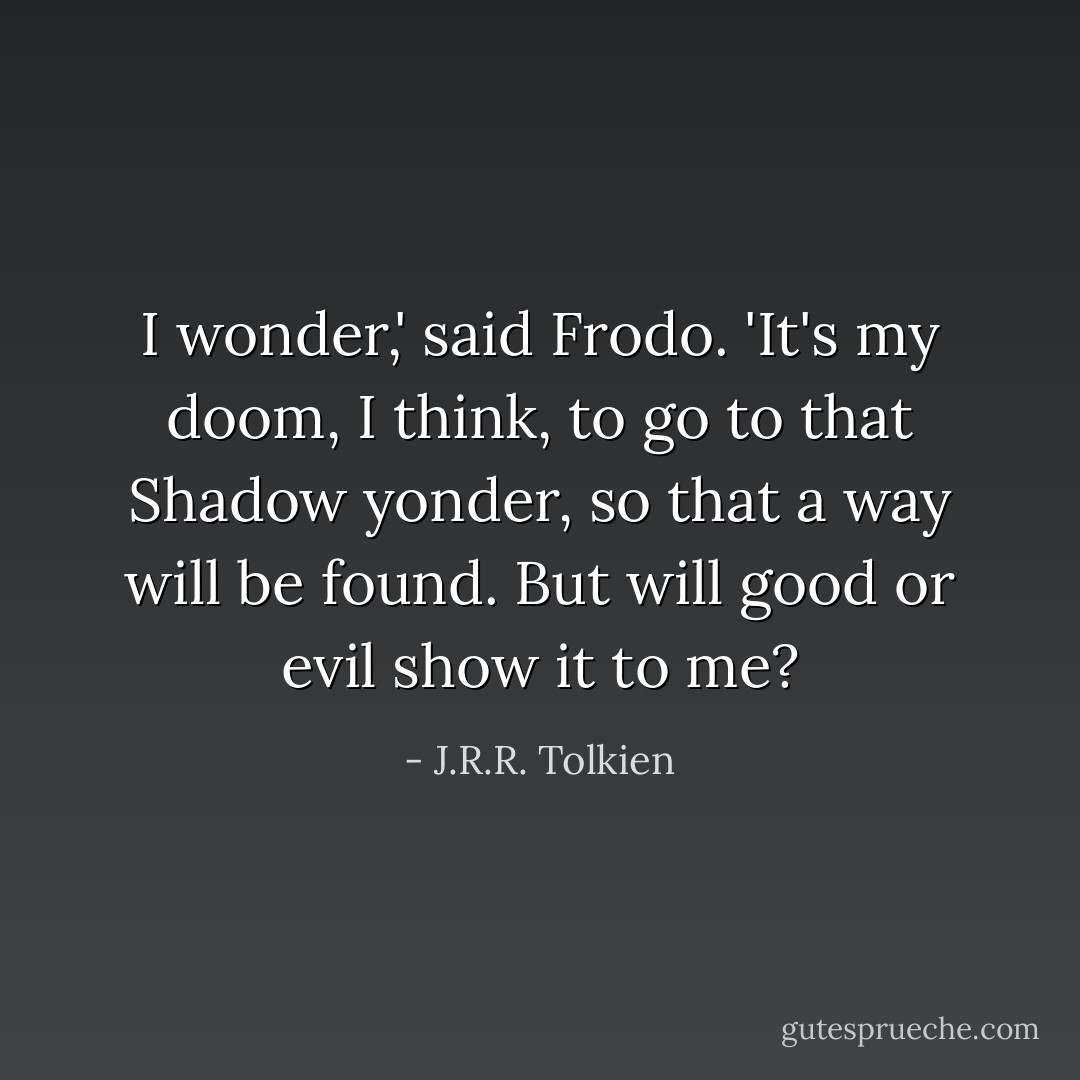 I wonder,' said Frodo. 'It's my doom, I think, to go to that Shadow yonder, so that a way will be found. But will good or evil show it to me? - J.R.R. Tolkien