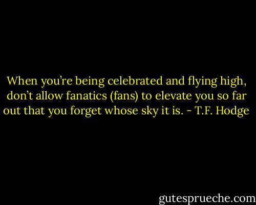 When you’re being celebrated and flying high, don’t allow fanatics (fans) to elevate you so far out that you forget whose sky it is. - T.F. Hodge