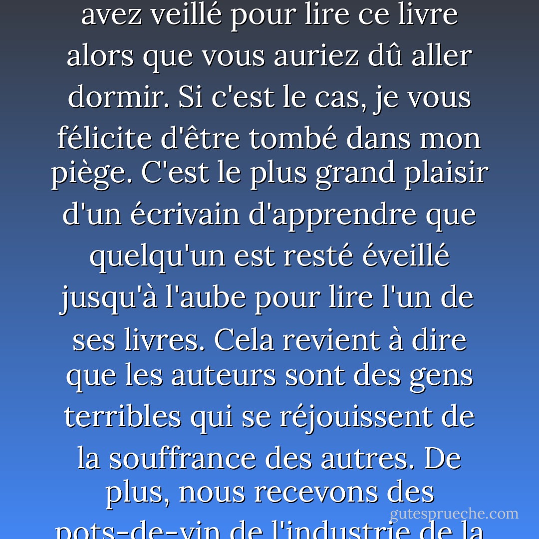 À l'heure qu'il est, il est probablement très tard et vous avez veillé pour lire ce livre alors que vous auriez dû aller dormir. Si c'est le cas, je vous félicite d'être tombé dans mon piège. C'est le plus grand plaisir d'un écrivain d'apprendre que quelqu'un est resté éveillé jusqu'à l'aube pour lire l'un de ses livres. Cela revient à dire que les auteurs sont des gens terribles qui se réjouissent de la souffrance des autres. De plus, nous recevons des pots-de-vin de l'industrie de la caféine... - Brandon Sanderson