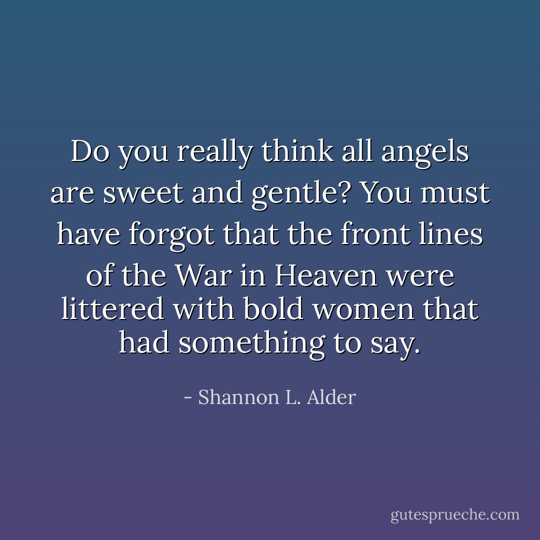 Do you really think all angels are sweet and gentle? You must have forgot that the front lines of the War in Heaven were littered with bold women that had something to say. - Shannon L. Alder