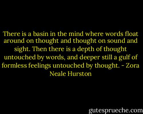 There is a basin in the mind where words float around on thought and thought on sound and sight. Then there is a depth of thought untouched by words, and deeper still a gulf of formless feelings untouched by thought. - Zora Neale Hurston