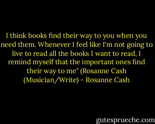 I think books find their way to you when you need them. Whenever I feel like I'm not going to live to read all the books I want to read, I remind myself that the important ones find their way to me" (Rosanne Cash (Musician/Write) - Rosanne Cash
