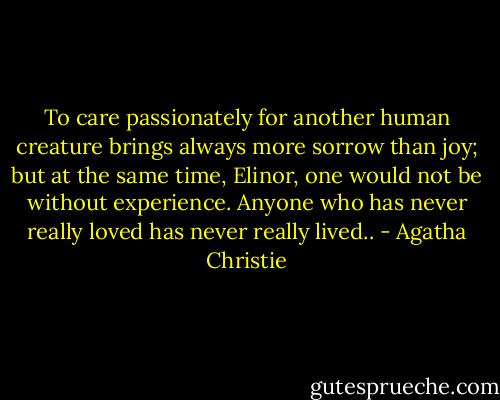 To care passionately for another human creature brings always more sorrow than joy; but at the same time, Elinor, one would not be without experience. Anyone who has never really loved has never really lived.. - Agatha Christie