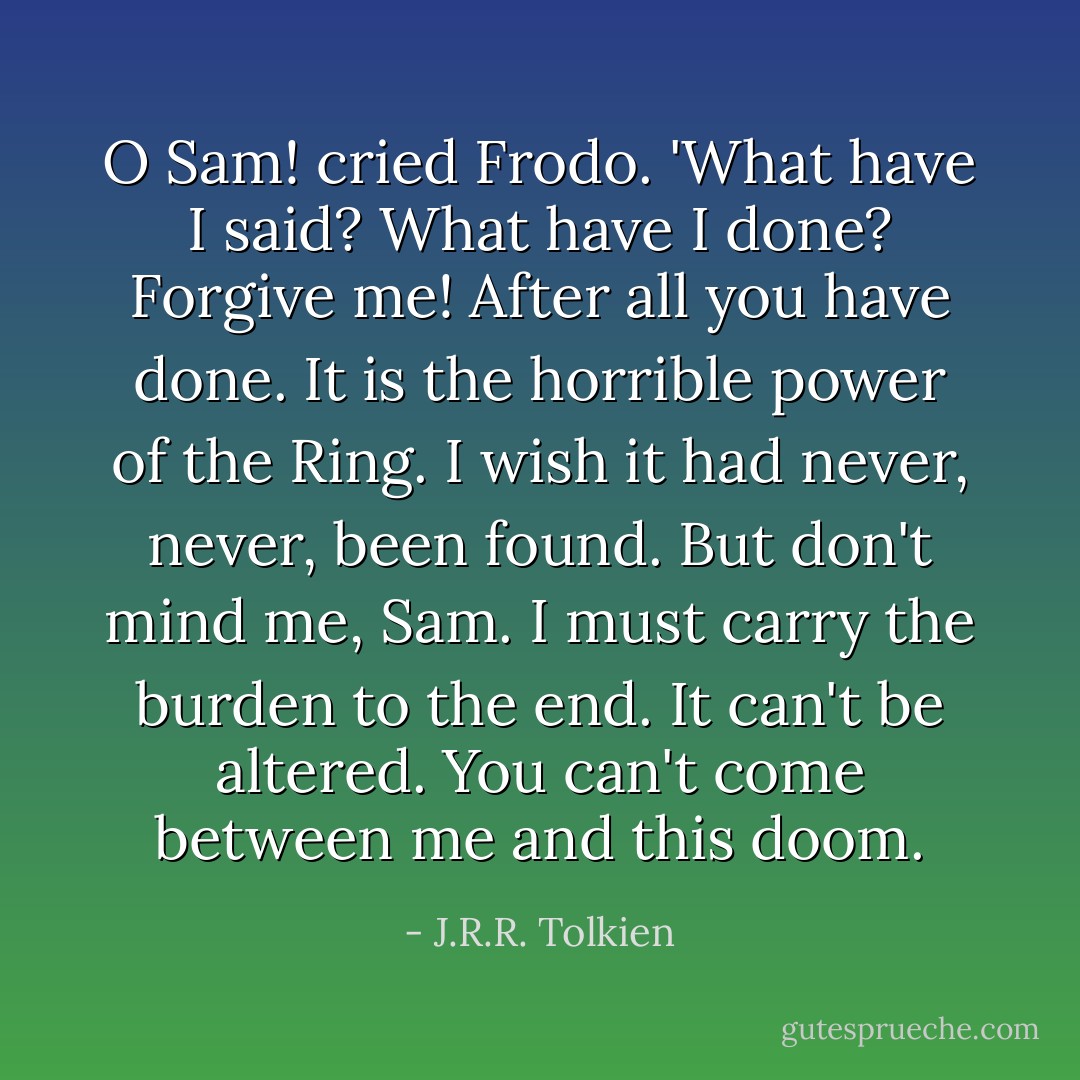O Sam! cried Frodo. 'What have I said? What have I done? Forgive me! After all you have done. It is the horrible power of the Ring. I wish it had never, never, been found. But don't mind me, Sam. I must carry the burden to the end. It can't be altered. You can't come between me and this doom. - J.R.R. Tolkien