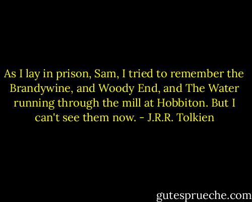 As I lay in prison, Sam, I tried to remember the Brandywine, and Woody End, and The Water running through the mill at Hobbiton. But I can't see them now. - J.R.R. Tolkien