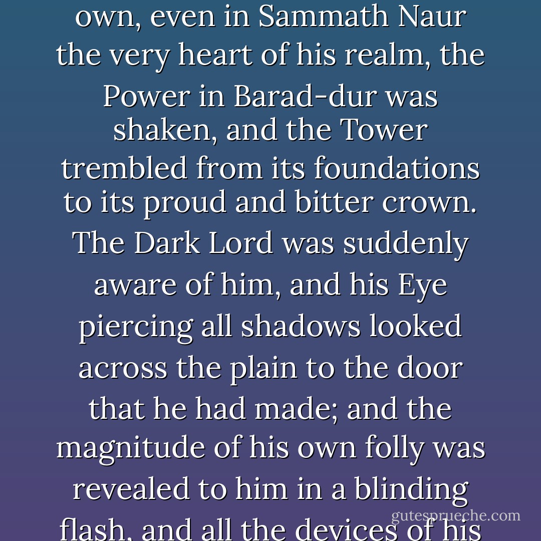 And far away, as Frodo put on the Ring and claimed it for his own, even in Sammath Naur the very heart of his realm, the Power in Barad-dur was shaken, and the Tower trembled from its foundations to its proud and bitter crown. The Dark Lord was suddenly aware of him, and his Eye piercing all shadows looked across the plain to the door that he had made; and the magnitude of his own folly was revealed to him in a blinding flash, and all the devices of his enemies were at last laid bare. - J.R.R. Tolkien