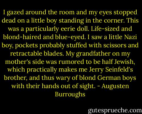 I gazed around the room and my eyes stopped dead on a little boy standing in the corner. This was a particularly eerie doll. Life-sized and blond-haired and blue-eyed. I saw a little Nazi boy, pockets probably stuffed with scissors and retractable blades. My grandfather on my mother's side was rumored to be half Jewish, which practically makes me Jerry Seinfeld's brother, and thus wary of blond German boys with their hands out of sight. - Augusten Burroughs