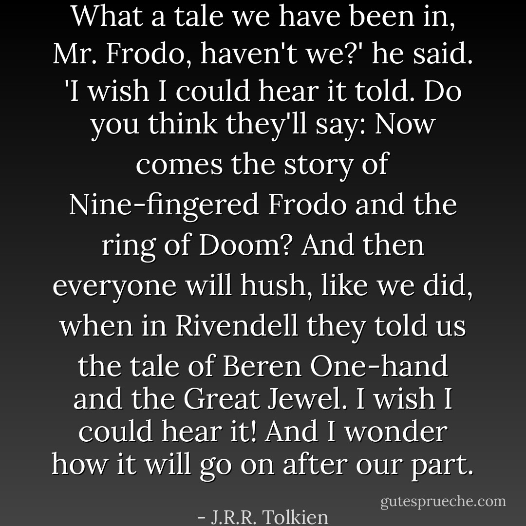 What a tale we have been in, Mr. Frodo, haven't we?' he said. 'I wish I could hear it told. Do you think they'll say: Now comes the story of Nine-fingered Frodo and the ring of Doom? And then everyone will hush, like we did, when in Rivendell they told us the tale of Beren One-hand and the Great Jewel. I wish I could hear it! And I wonder how it will go on after our part. - J.R.R. Tolkien