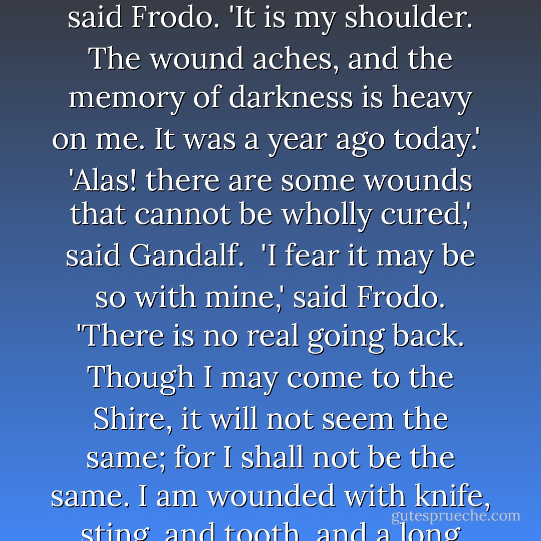 Are you in pain, Frodo?' said Gandalf quietly as he rode by Frodo's side. <br /><br />'Well, yes I am,' said Frodo. 'It is my shoulder. The wound aches, and the memory of darkness is heavy on me. It was a year ago today.'<br /><br />'Alas! there are some wounds that cannot be wholly cured,' said Gandalf.<br /><br />'I fear it may be so with mine,' said Frodo. 'There is no real going back. Though I may come to the Shire, it will not seem the same; for I shall not be the same. I am wounded with knife, sting, and tooth, and a long burden. Where shall I find rest?'<br /><br />Gandalf did not answer. - J.R.R. Tolkien