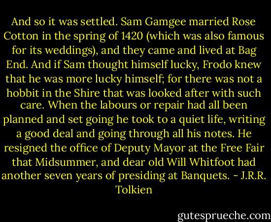 And so it was settled. Sam Gamgee married Rose Cotton in the spring of 1420 (which was also famous for its weddings), and they came and lived at Bag End. And if Sam thought himself lucky, Frodo knew that he was more lucky himself; for there was not a hobbit in the Shire that was looked after with such care. When the labours or repair had all been planned and set going he took to a quiet life, writing a good deal and going through all his notes. He resigned the office of Deputy Mayor at the Free Fair that Midsummer, and dear old Will Whitfoot had another seven years of presiding at Banquets. - J.R.R. Tolkien