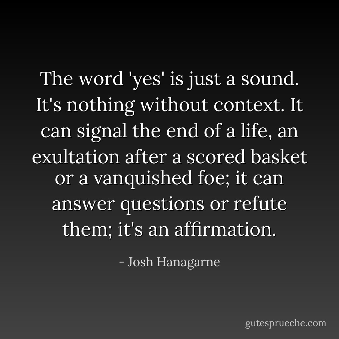 The word 'yes' is just a sound. It's nothing without context. It can signal the end of a life, an exultation after a scored basket or a vanquished foe; it can answer questions or refute them; it's an affirmation. - Josh Hanagarne