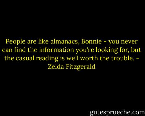 People are like almanacs, Bonnie - you never can find the information you're looking for, but the casual reading is well worth the trouble. - Zelda Fitzgerald