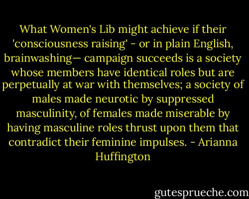 What Women's Lib might achieve if their 'consciousness raising' - or in plain English, brainwashing— campaign succeeds is a society whose members have identical roles but are perpetually at war with themselves; a society of males made neurotic by suppressed masculinity, of females made miserable by having masculine roles thrust upon them that contradict their feminine impulses. - Arianna Huffington