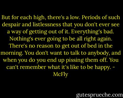 But for each high, there's a low. Periods of such despair and listlessness that you don't ever see a way of getting out of it. Everything's bad. Nothing's ever going to be all right again. There's no reason to get out of bed in the morning. You don't want to talk to anybody, and when you do you end up pissing them off. You can't remember what it's like to be happy. - McFly